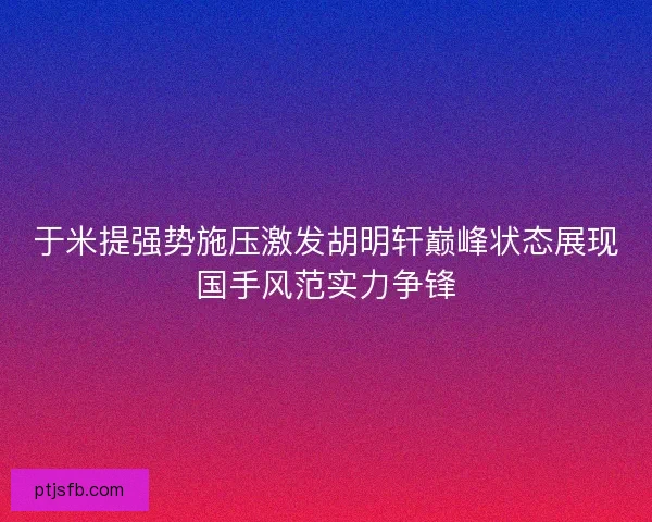 于米提强势施压激发胡明轩巅峰状态展现国手风范实力争锋