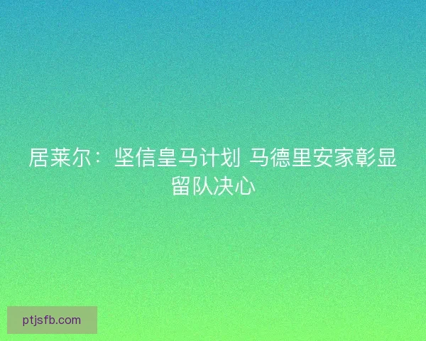居莱尔：坚信皇马计划 马德里安家彰显留队决心