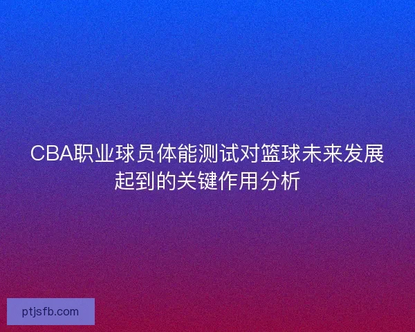 CBA职业球员体能测试对篮球未来发展起到的关键作用分析