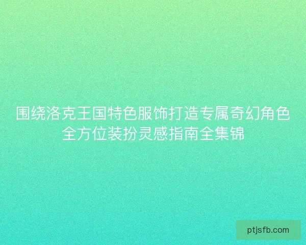围绕洛克王国特色服饰打造专属奇幻角色全方位装扮灵感指南全集锦